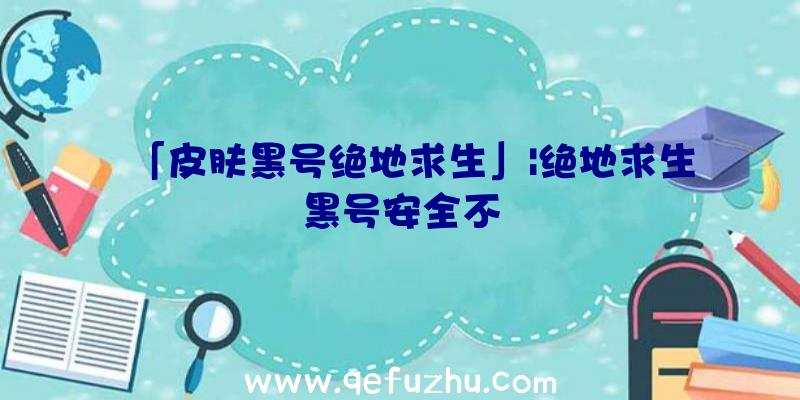 「皮肤黑号绝地求生」|绝地求生黑号安全不